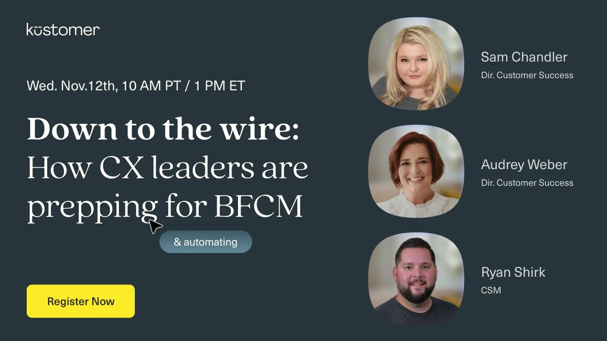 Image says Kustomer Down to the Wire: How CX leaders are prepping and automating for BCFM Wednesday November 12th 10 AM PT / 1 PM ET Register now with images of the three speakers, Sam Chandler, Audrey Weber, and Ryan Shirk