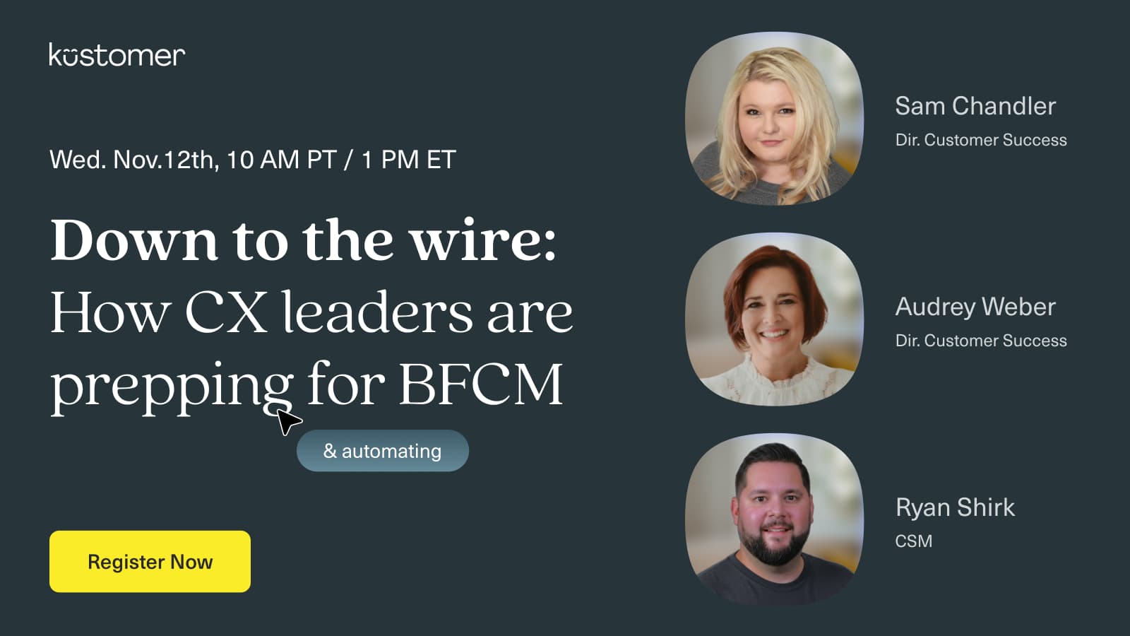 Image says Kustomer Down to the Wire: How CX leaders are prepping and automating for BCFM Wednesday November 12th 10 AM PT / 1 PM ET Register now with images of the three speakers, Sam Chandler, Audrey Weber, and Ryan Shirk
