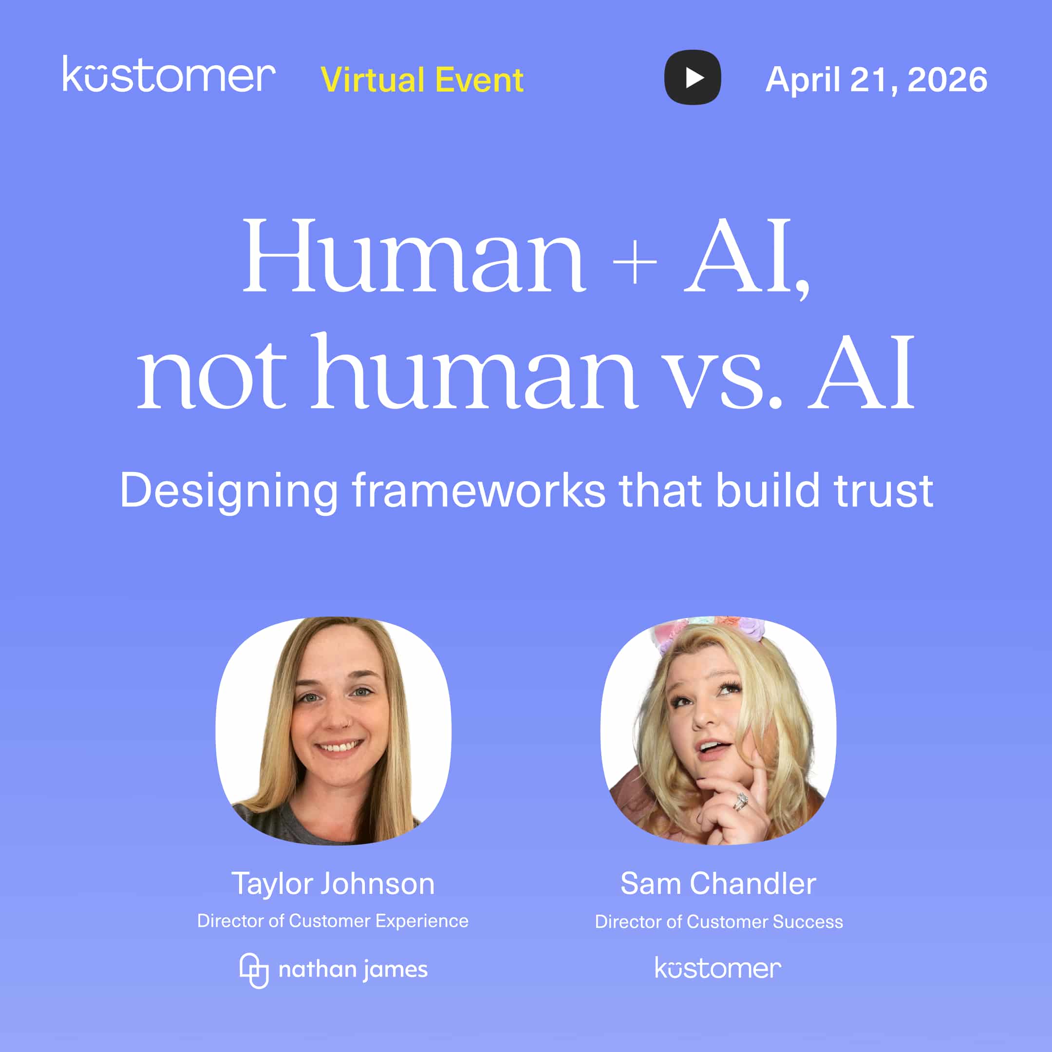 Purple square image saying Kustomer virtual event April 21, 2026. Human + AI, not humans vs. AI Designing frameworks that build trust. Taylor Johnson Director of Customer Experience Nathan James, Sam Chandler Director of Customer Experience Kustomer